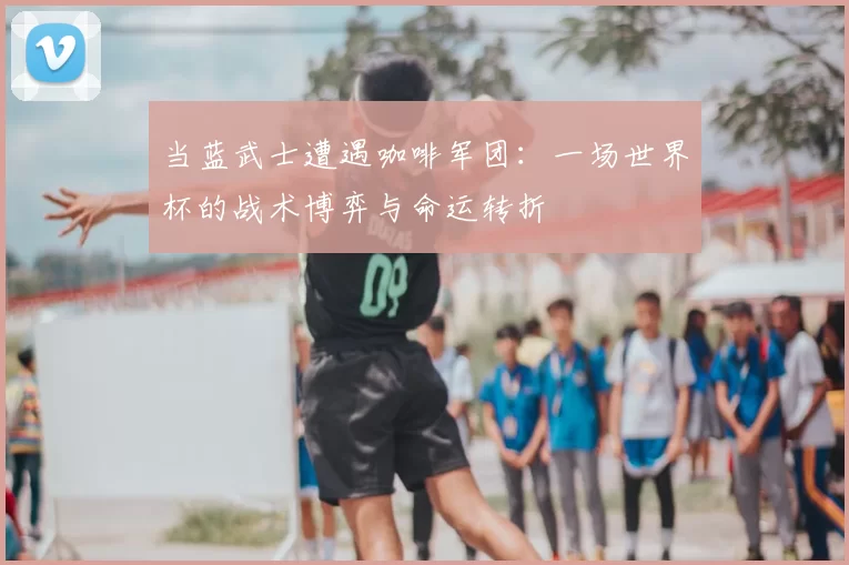 当蓝武士遭遇咖啡军团：一场世界杯的战术博弈与命运转折