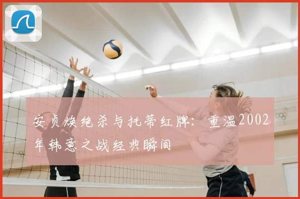 安贞焕绝杀与托蒂红牌：重温2002年韩意之战经典瞬间