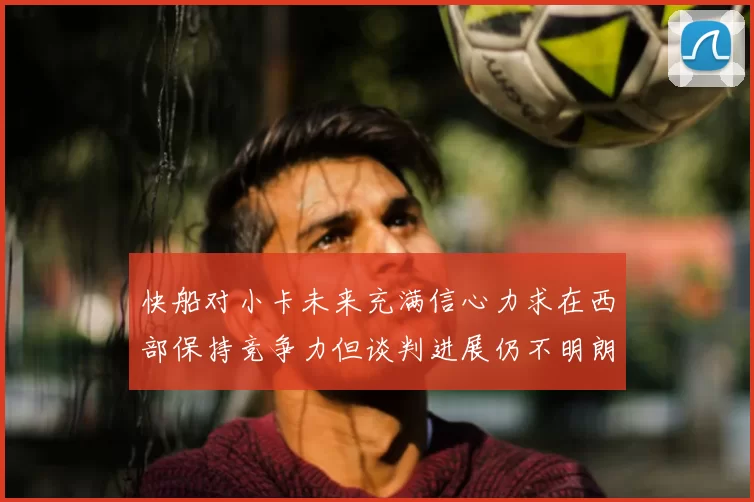 快船对小卡未来充满信心力求在西部保持竞争力但谈判进展仍不明朗