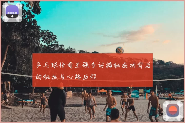 乒乓球传奇王强专访揭秘成功背后的秘诀与心路历程