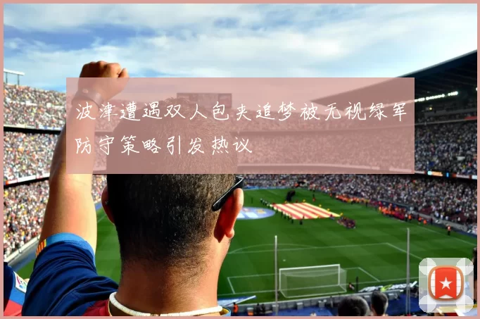 波津遭遇双人包夹追梦被无视绿军防守策略引发热议