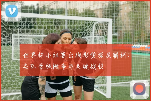 世界杯小组赛出线形势深度解析:各队晋级概率与关键战役