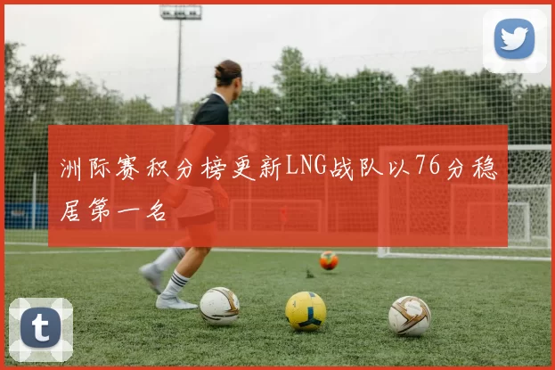 洲际赛积分榜更新LNG战队以76分稳居第一名