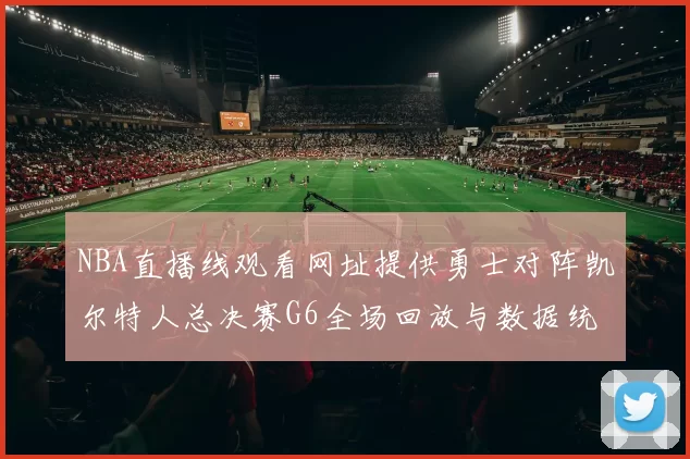 NBA直播线观看网址提供勇士对阵凯尔特人总决赛G6全场回放与数据统计