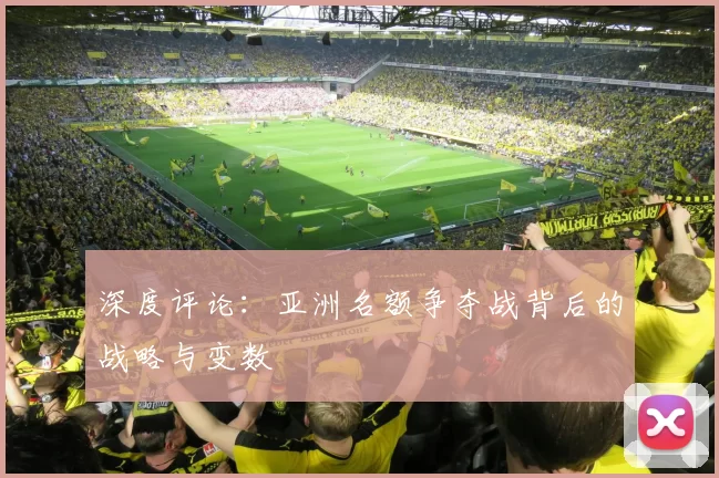 深度评论：亚洲名额争夺战背后的战略与变数