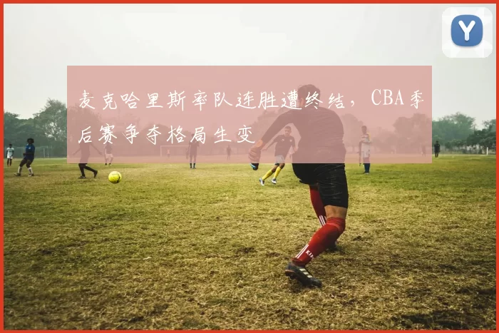 麦克哈里斯率队连胜遭终结，CBA季后赛争夺格局生变
