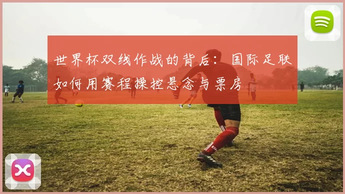 世界杯双线作战的背后：国际足联如何用赛程操控悬念与票房