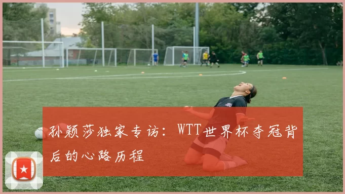 孙颖莎独家专访:WTT世界杯夺冠背后的心路历程