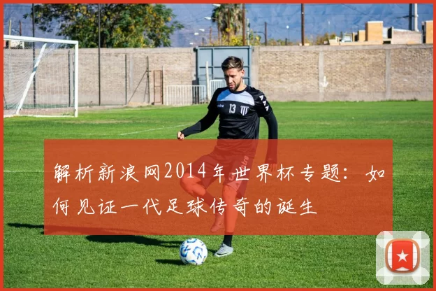 解析新浪网2014年世界杯专题：如何见证一代足球传奇的诞生