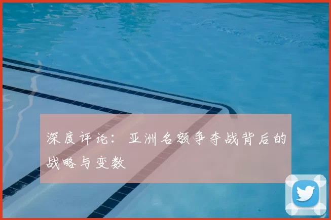 深度评论:亚洲名额争夺战背后的战略与变数