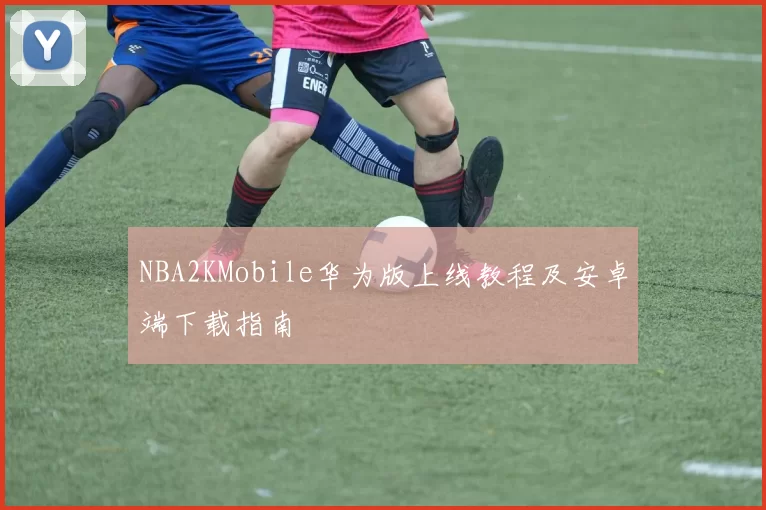 NBA2KMobile华为版上线教程及安卓端下载指南