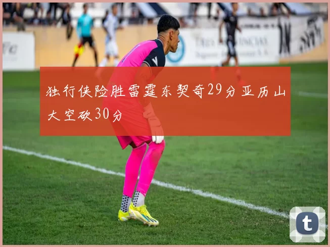 独行侠险胜雷霆东契奇29分亚历山大空砍30分