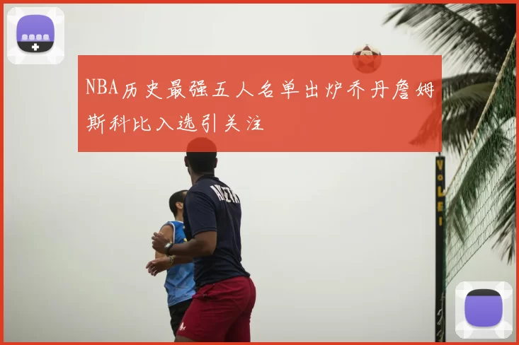 NBA历史最强五人名单出炉乔丹詹姆斯科比入选引关注