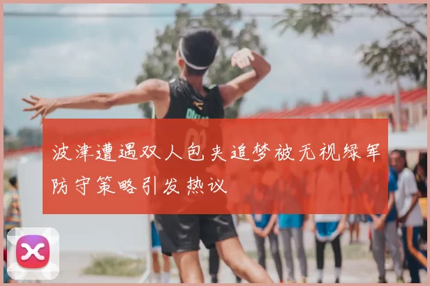 波津遭遇双人包夹追梦被无视绿军防守策略引发热议