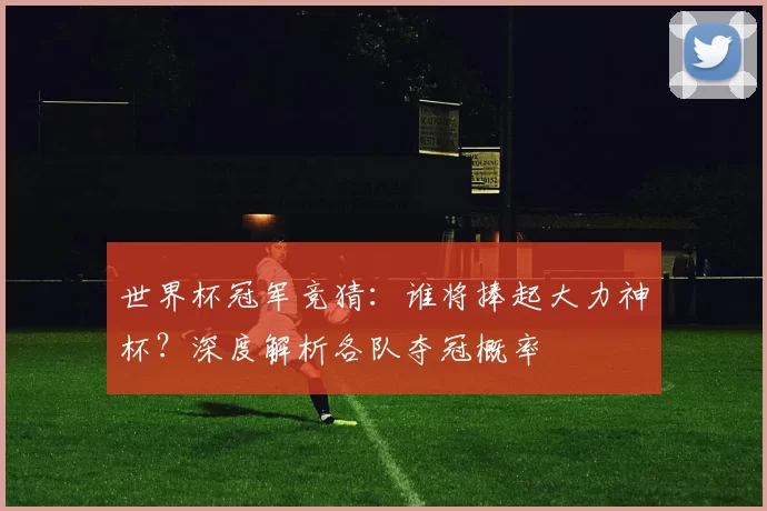 世界杯冠军竞猜：谁将捧起大力神杯？深度解析各队夺冠概率