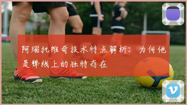 阿瑙托维奇技术特点解析：为何他是锋线上的独特存在