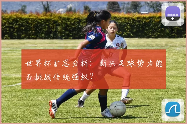 世界杯扩容分析:新兴足球势力能否挑战传统强权?