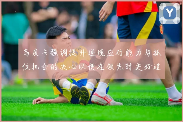 乌度卡强调提升逆境应对能力与抓住机会的决心以便在领先时更好追击对手