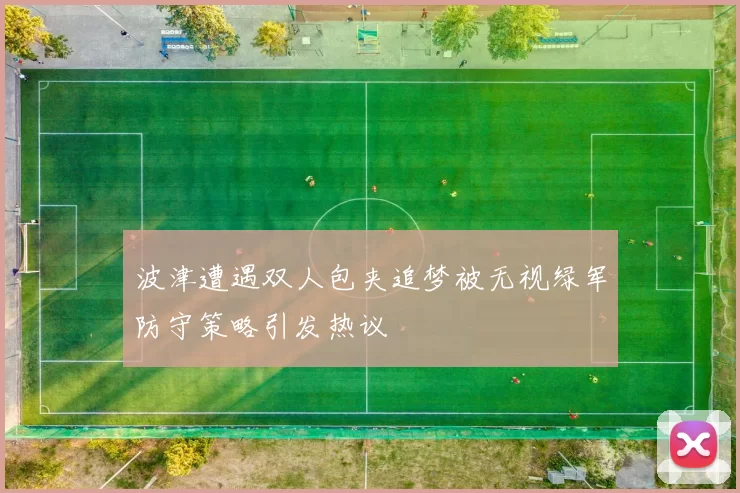 波津遭遇双人包夹追梦被无视绿军防守策略引发热议